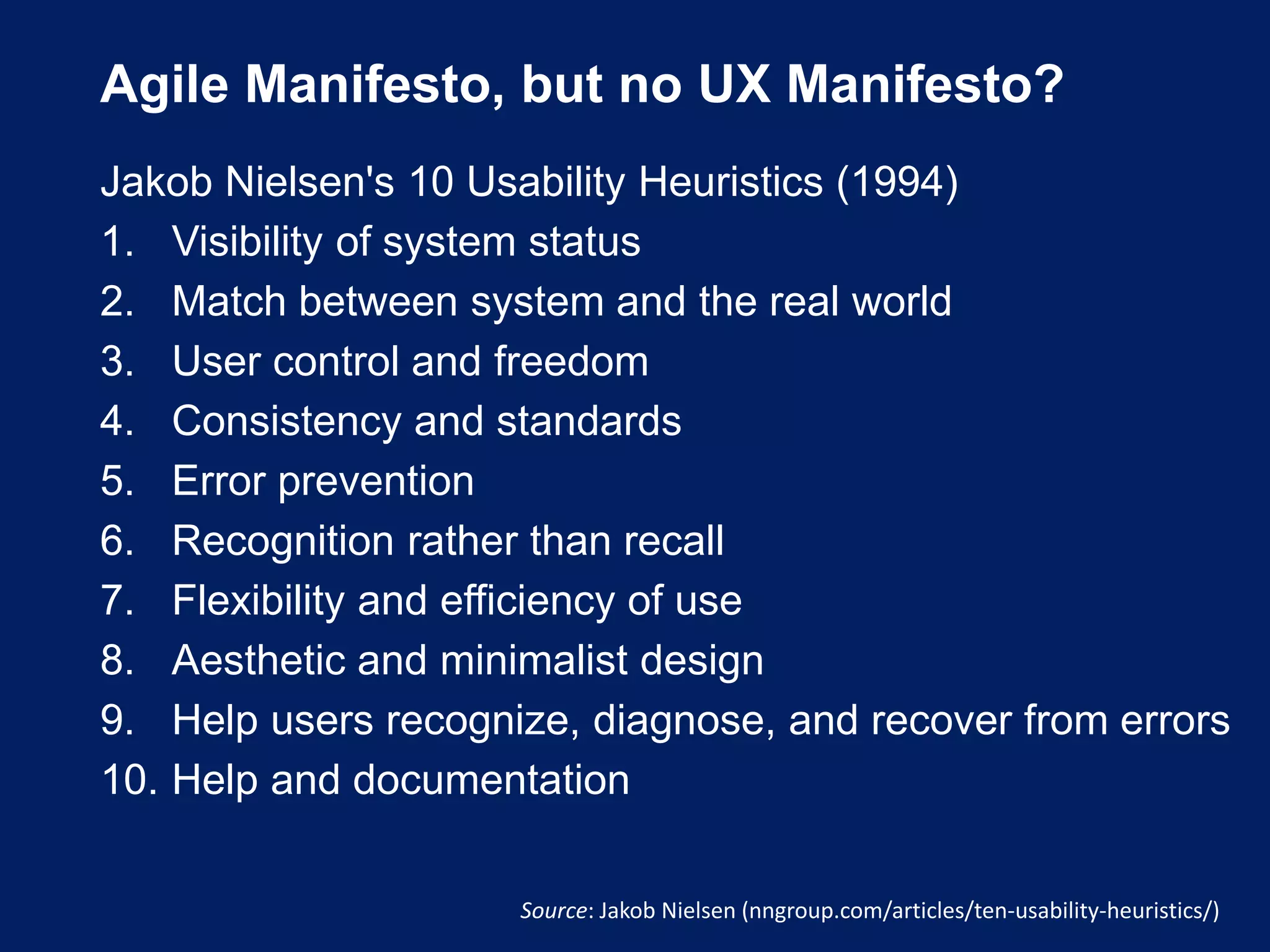 Agile Manifesto, but no UX Manifesto?
Jakob Nielsen's 10 Usability Heuristics (1994)
1. Visibility of system status
2. Match between system and the real world
3. User control and freedom
4. Consistency and standards
5. Error prevention
6. Recognition rather than recall
7. Flexibility and efficiency of use
8. Aesthetic and minimalist design
9. Help users recognize, diagnose, and recover from errors
10. Help and documentation
Source: Jakob Nielsen (nngroup.com/articles/ten-usability-heuristics/)
 