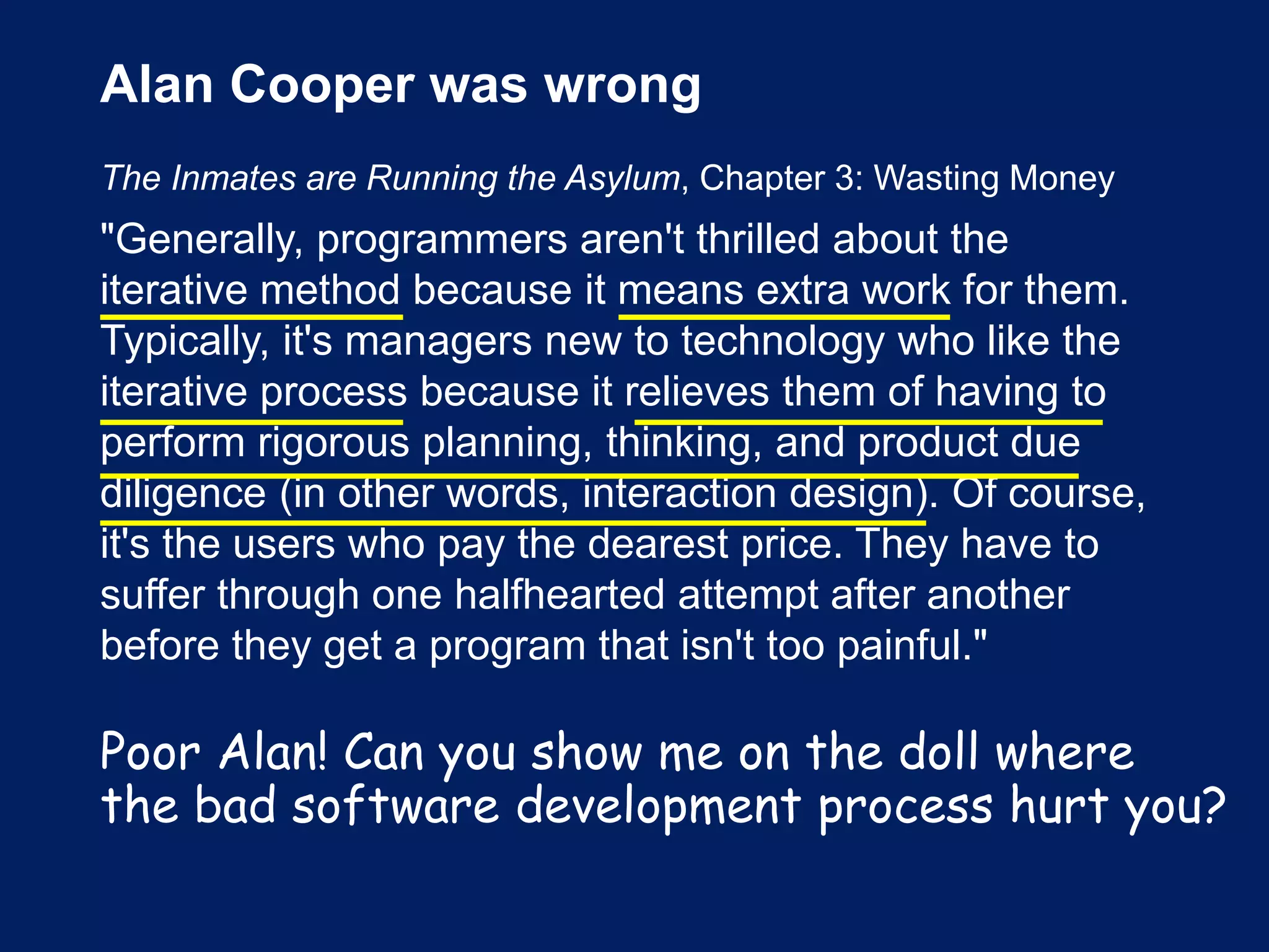 Alan Cooper was wrong
The Inmates are Running the Asylum, Chapter 3: Wasting Money
"Generally, programmers aren't thrilled about the
iterative method because it means extra work for them.
Typically, it's managers new to technology who like the
iterative process because it relieves them of having to
perform rigorous planning, thinking, and product due
diligence (in other words, interaction design). Of course,
it's the users who pay the dearest price. They have to
suffer through one halfhearted attempt after another
before they get a program that isn't too painful."
Poor Alan! Can you show me on the doll where
the bad software development process hurt you?
 