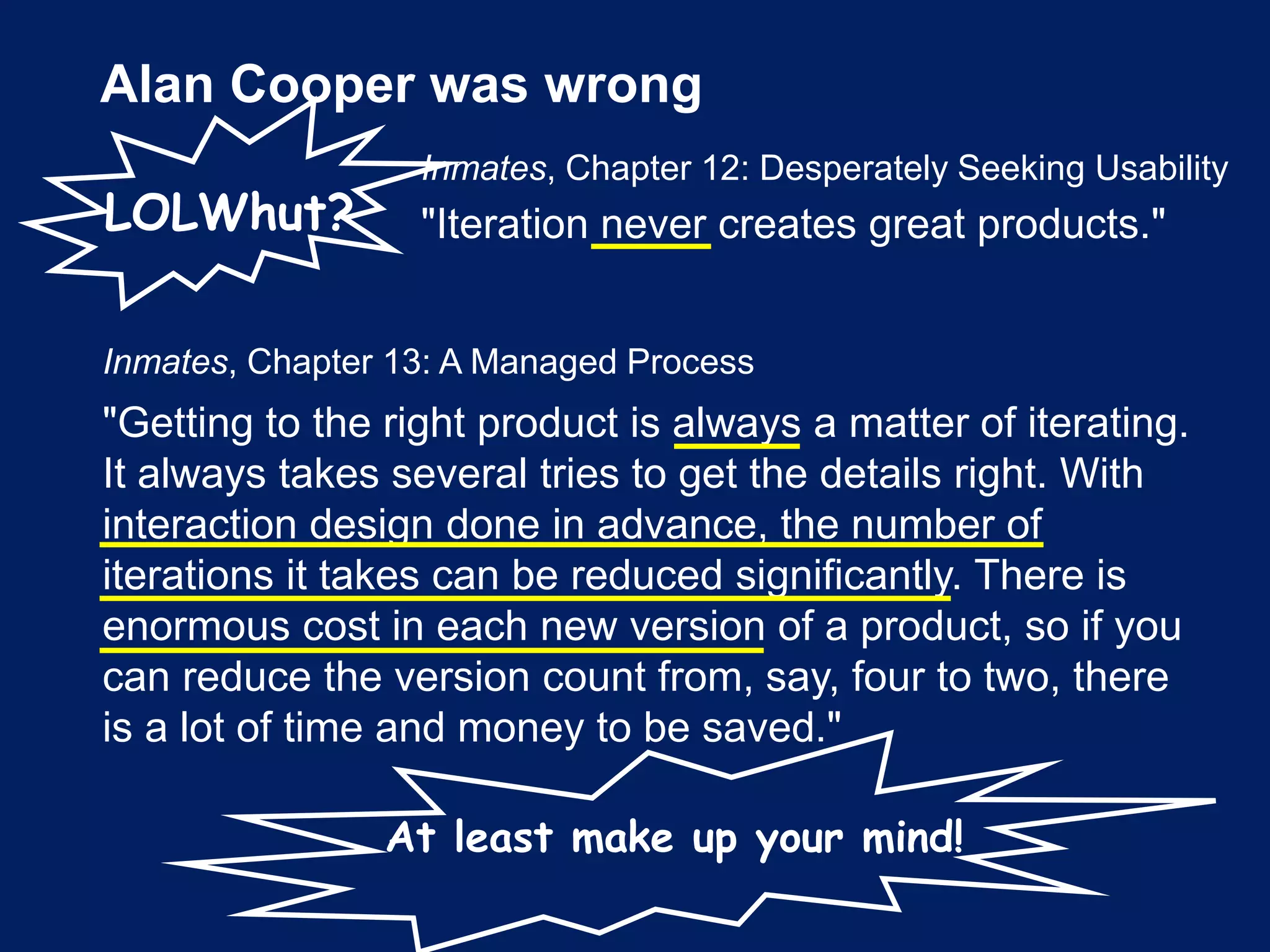 Alan Cooper was wrong
Inmates, Chapter 12: Desperately Seeking Usability
"Iteration never creates great products."
Inmates, Chapter 13: A Managed Process
"Getting to the right product is always a matter of iterating.
It always takes several tries to get the details right. With
interaction design done in advance, the number of
iterations it takes can be reduced significantly. There is
enormous cost in each new version of a product, so if you
can reduce the version count from, say, four to two, there
is a lot of time and money to be saved."
LOLWhut?
At least make up your mind!
 