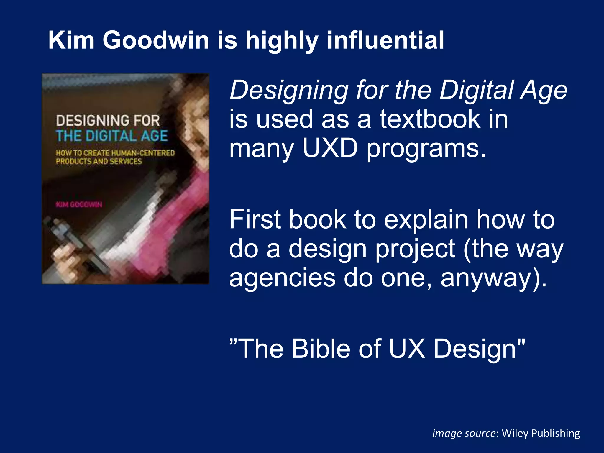 Kim Goodwin is highly influential
Designing for the Digital Age
is used as a textbook in
many UXD programs.
First book to explain how to
do a design project (the way
agencies do one, anyway).
”The Bible of UX Design"
image source: Wiley Publishing
 