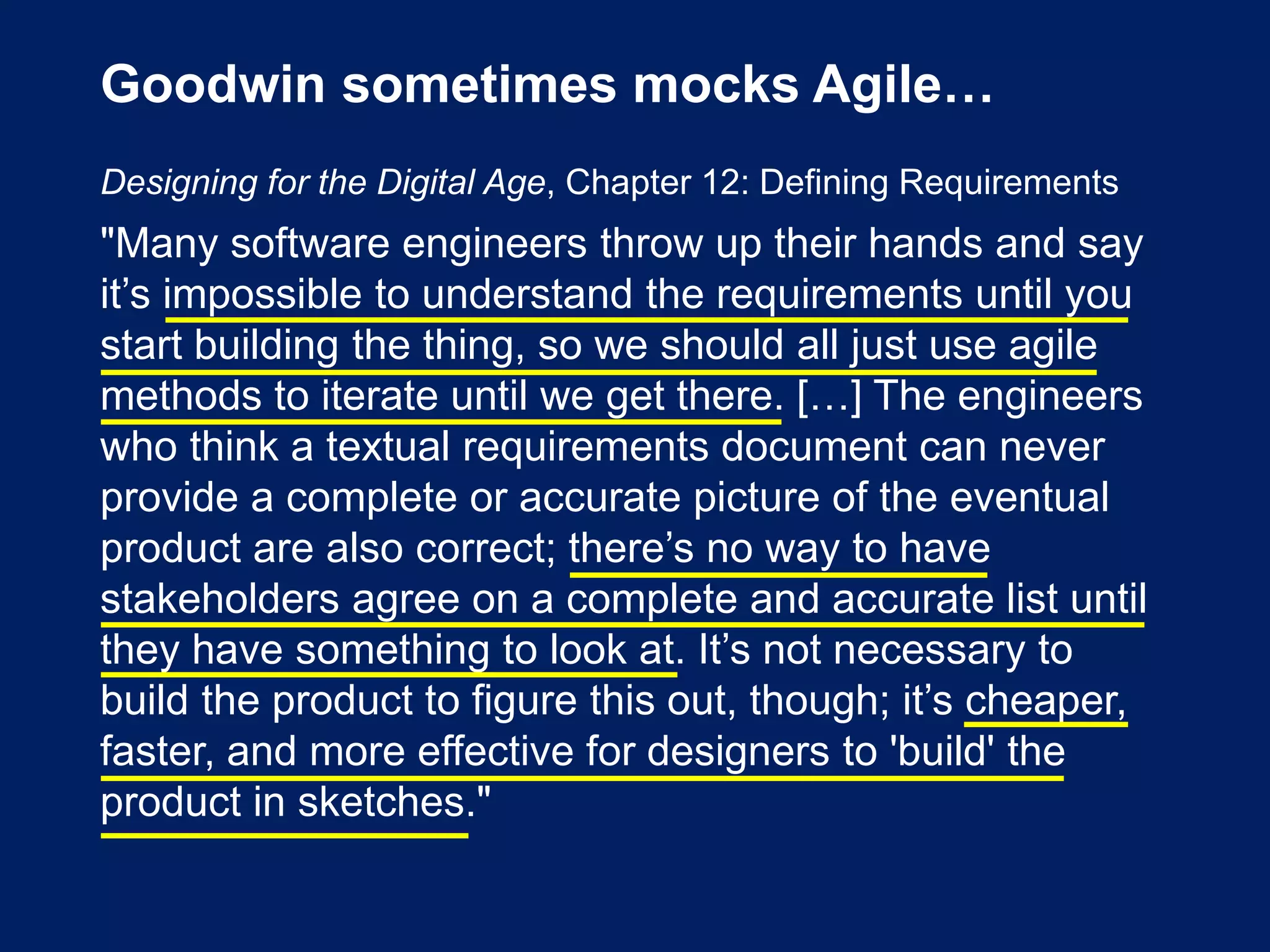 Goodwin sometimes mocks Agile…
Designing for the Digital Age, Chapter 12: Defining Requirements
"Many software engineers throw up their hands and say
it’s impossible to understand the requirements until you
start building the thing, so we should all just use agile
methods to iterate until we get there. […] The engineers
who think a textual requirements document can never
provide a complete or accurate picture of the eventual
product are also correct; there’s no way to have
stakeholders agree on a complete and accurate list until
they have something to look at. It’s not necessary to
build the product to figure this out, though; it’s cheaper,
faster, and more effective for designers to 'build' the
product in sketches."
 