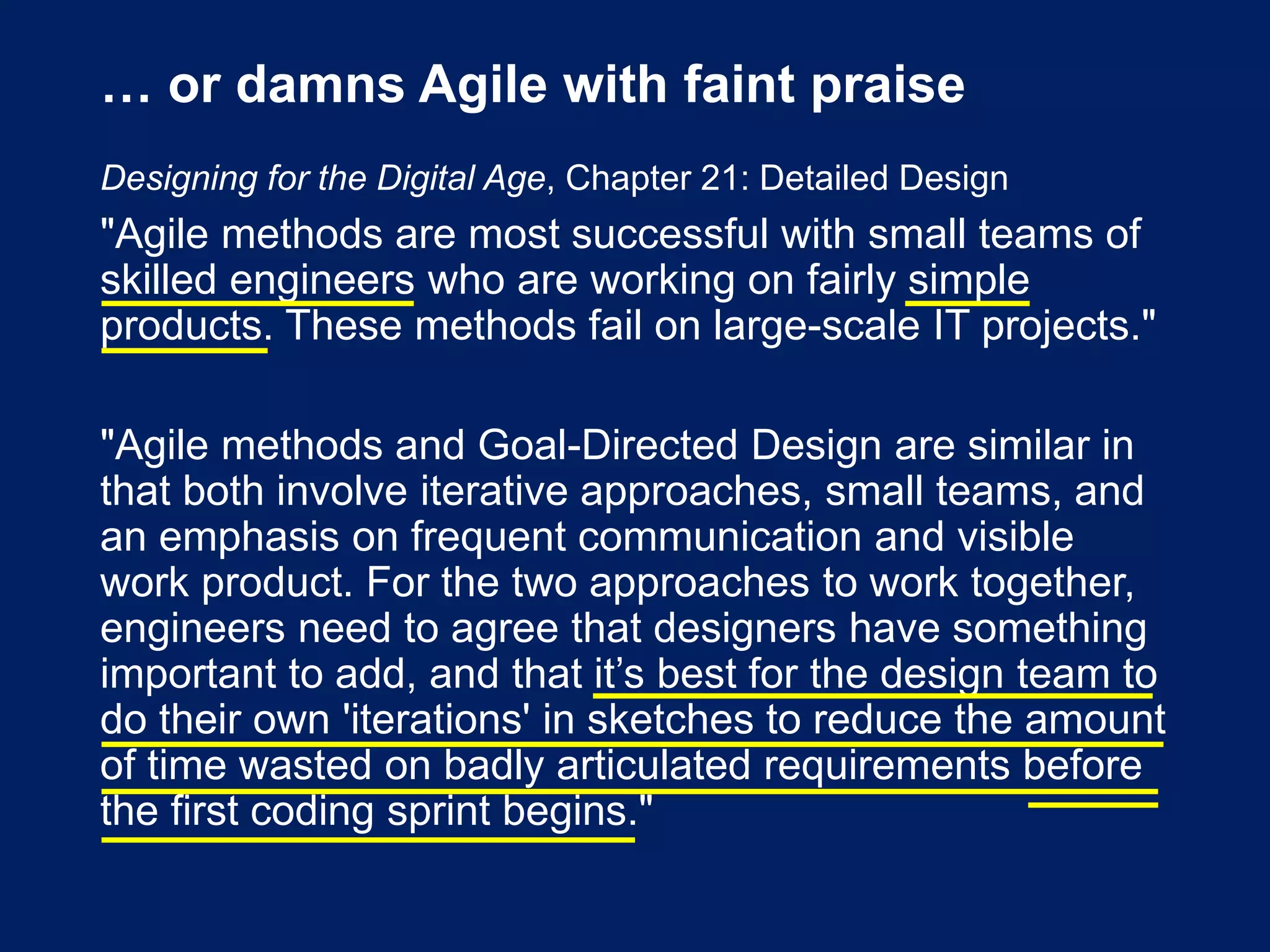… or damns Agile with faint praise
Designing for the Digital Age, Chapter 21: Detailed Design
"Agile methods are most successful with small teams of
skilled engineers who are working on fairly simple
products. These methods fail on large-scale IT projects."
"Agile methods and Goal-Directed Design are similar in
that both involve iterative approaches, small teams, and
an emphasis on frequent communication and visible
work product. For the two approaches to work together,
engineers need to agree that designers have something
important to add, and that it’s best for the design team to
do their own 'iterations' in sketches to reduce the amount
of time wasted on badly articulated requirements before
the first coding sprint begins."
 