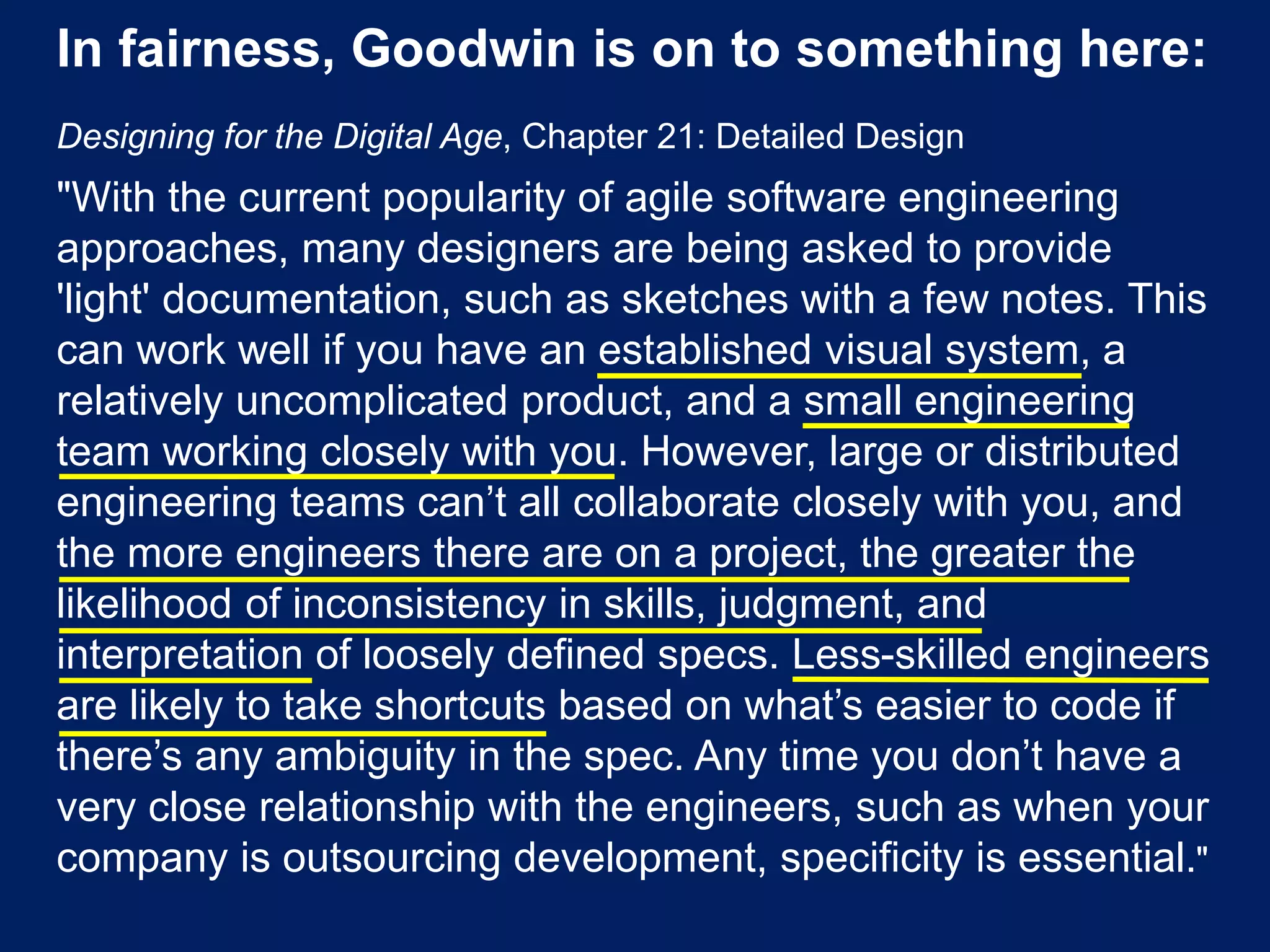 In fairness, Goodwin is on to something here:
Designing for the Digital Age, Chapter 21: Detailed Design
"With the current popularity of agile software engineering
approaches, many designers are being asked to provide
'light' documentation, such as sketches with a few notes. This
can work well if you have an established visual system, a
relatively uncomplicated product, and a small engineering
team working closely with you. However, large or distributed
engineering teams can’t all collaborate closely with you, and
the more engineers there are on a project, the greater the
likelihood of inconsistency in skills, judgment, and
interpretation of loosely defined specs. Less-skilled engineers
are likely to take shortcuts based on what’s easier to code if
there’s any ambiguity in the spec. Any time you don’t have a
very close relationship with the engineers, such as when your
company is outsourcing development, specificity is essential."
 