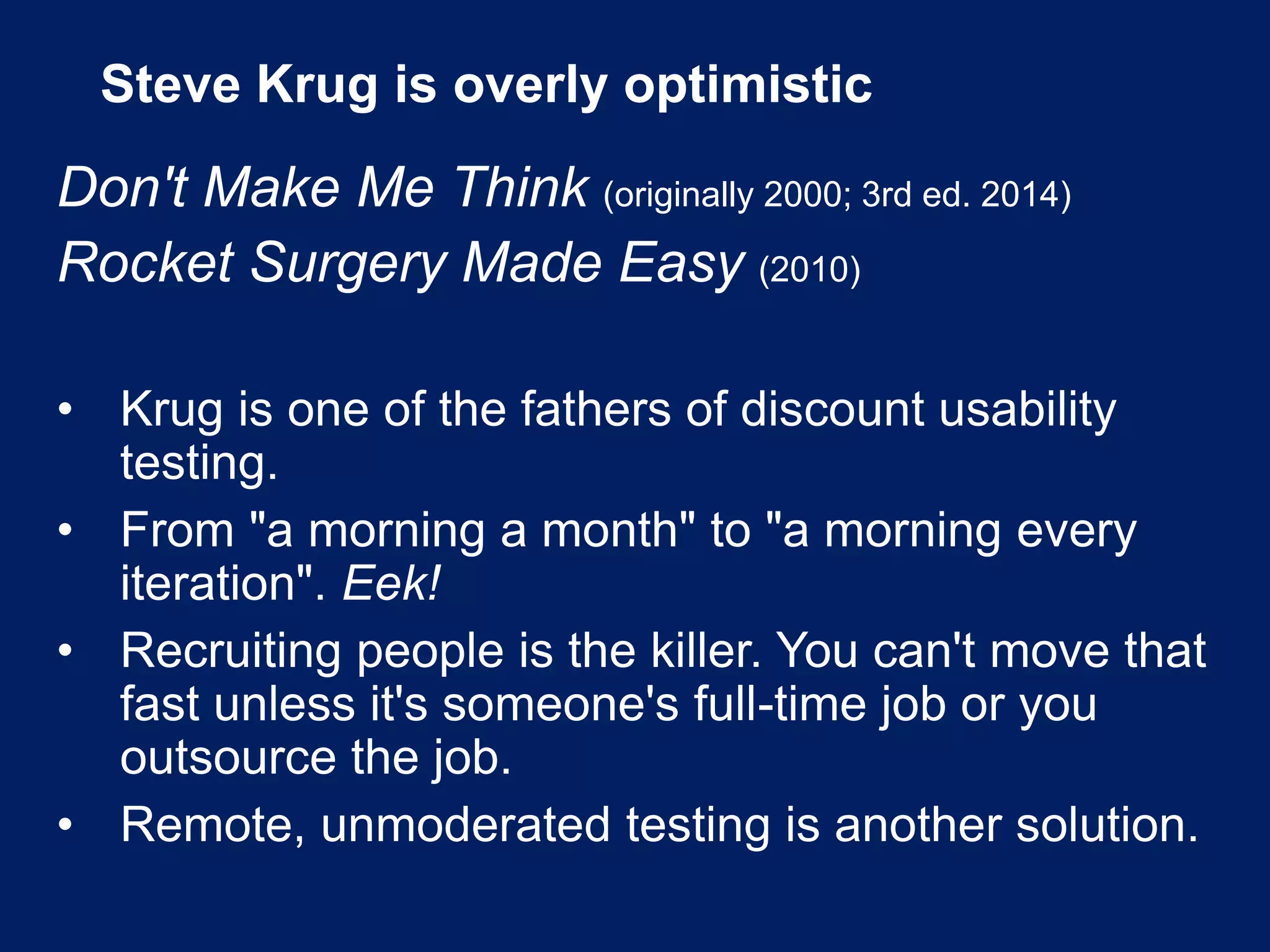 Steve Krug is overly optimistic
Don't Make Me Think (originally 2000; 3rd ed. 2014)
Rocket Surgery Made Easy (2010)
• Krug is one of the fathers of discount usability
testing.
• From "a morning a month" to "a morning every
iteration". Eek!
• Recruiting people is the killer. You can't move that
fast unless it's someone's full-time job or you
outsource the job.
• Remote, unmoderated testing is another solution.
 