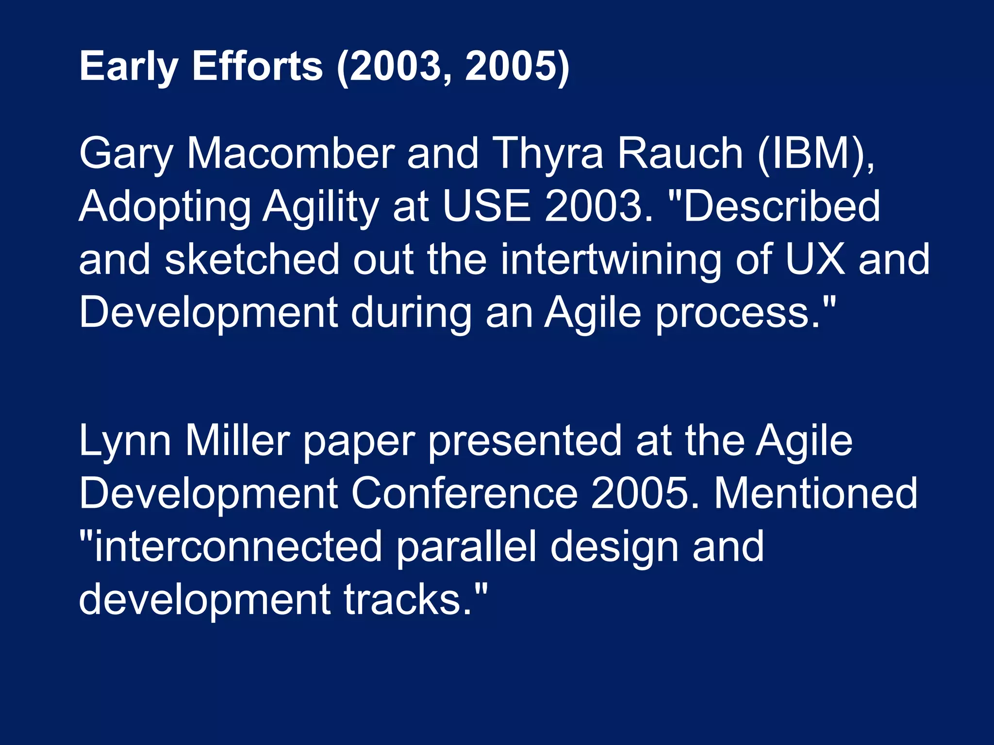 Early Efforts (2003, 2005)
Gary Macomber and Thyra Rauch (IBM),
Adopting Agility at USE 2003. "Described
and sketched out the intertwining of UX and
Development during an Agile process."
Lynn Miller paper presented at the Agile
Development Conference 2005. Mentioned
"interconnected parallel design and
development tracks."
 