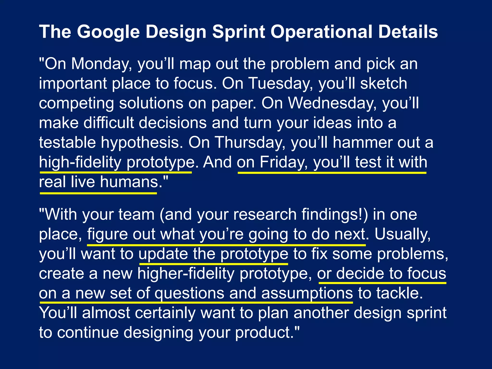 The Google Design Sprint Operational Details
"On Monday, you’ll map out the problem and pick an
important place to focus. On Tuesday, you’ll sketch
competing solutions on paper. On Wednesday, you’ll
make difficult decisions and turn your ideas into a
testable hypothesis. On Thursday, you’ll hammer out a
high-fidelity prototype. And on Friday, you’ll test it with
real live humans."
"With your team (and your research findings!) in one
place, figure out what you’re going to do next. Usually,
you’ll want to update the prototype to fix some problems,
create a new higher-fidelity prototype, or decide to focus
on a new set of questions and assumptions to tackle.
You’ll almost certainly want to plan another design sprint
to continue designing your product."
 