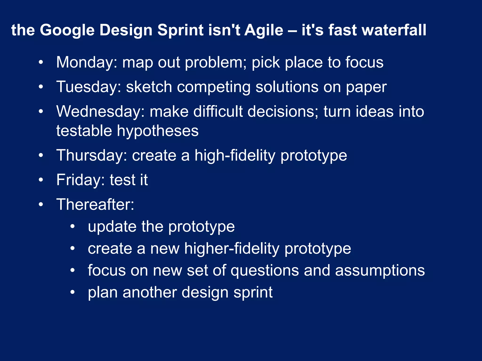 the Google Design Sprint isn't Agile – it's fast waterfall
• Monday: map out problem; pick place to focus
• Tuesday: sketch competing solutions on paper
• Wednesday: make difficult decisions; turn ideas into
testable hypotheses
• Thursday: create a high-fidelity prototype
• Friday: test it
• Thereafter:
• update the prototype
• create a new higher-fidelity prototype
• focus on new set of questions and assumptions
• plan another design sprint
 