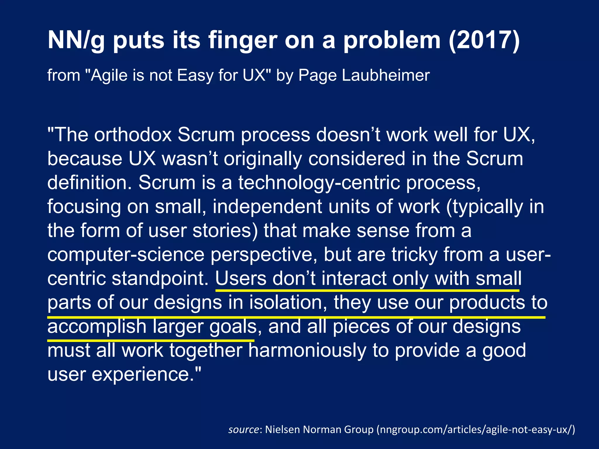 NN/g puts its finger on a problem (2017)
from "Agile is not Easy for UX" by Page Laubheimer
"The orthodox Scrum process doesn’t work well for UX,
because UX wasn’t originally considered in the Scrum
definition. Scrum is a technology-centric process,
focusing on small, independent units of work (typically in
the form of user stories) that make sense from a
computer-science perspective, but are tricky from a user-
centric standpoint. Users don’t interact only with small
parts of our designs in isolation, they use our products to
accomplish larger goals, and all pieces of our designs
must all work together harmoniously to provide a good
user experience."
source: Nielsen Norman Group (nngroup.com/articles/agile-not-easy-ux/)
 