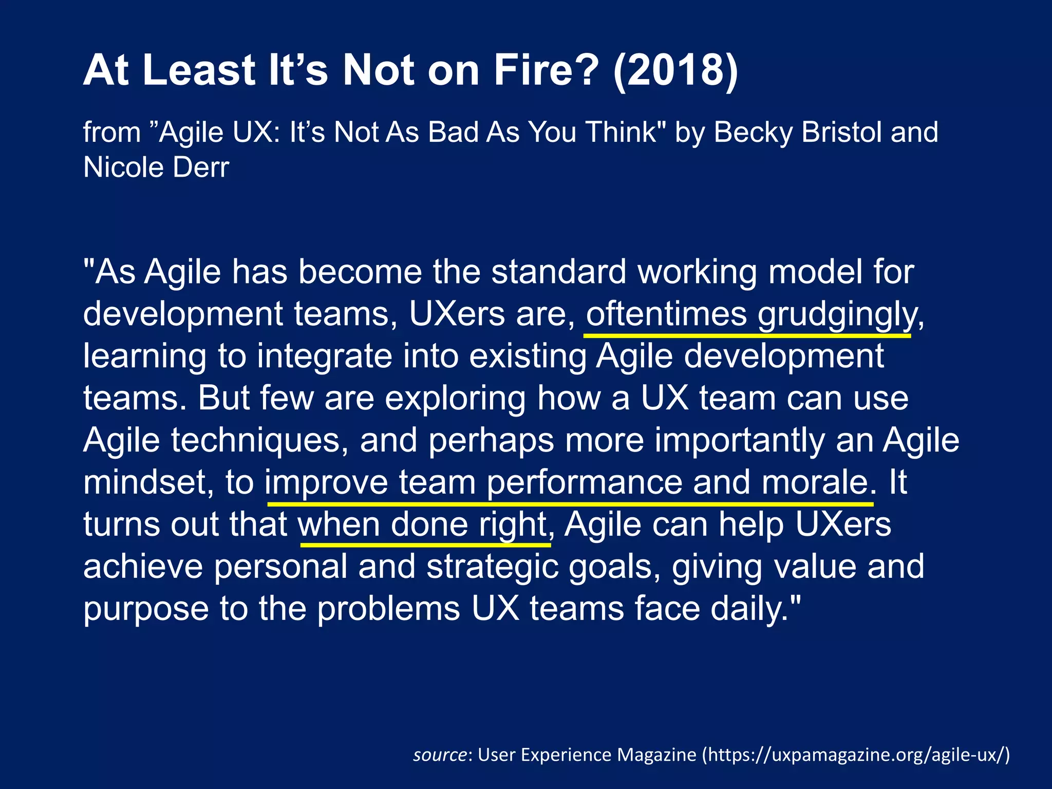 At Least It’s Not on Fire? (2018)
from ”Agile UX: It’s Not As Bad As You Think" by Becky Bristol and
Nicole Derr
"As Agile has become the standard working model for
development teams, UXers are, oftentimes grudgingly,
learning to integrate into existing Agile development
teams. But few are exploring how a UX team can use
Agile techniques, and perhaps more importantly an Agile
mindset, to improve team performance and morale. It
turns out that when done right, Agile can help UXers
achieve personal and strategic goals, giving value and
purpose to the problems UX teams face daily."
source: User Experience Magazine (https://uxpamagazine.org/agile-ux/)
 