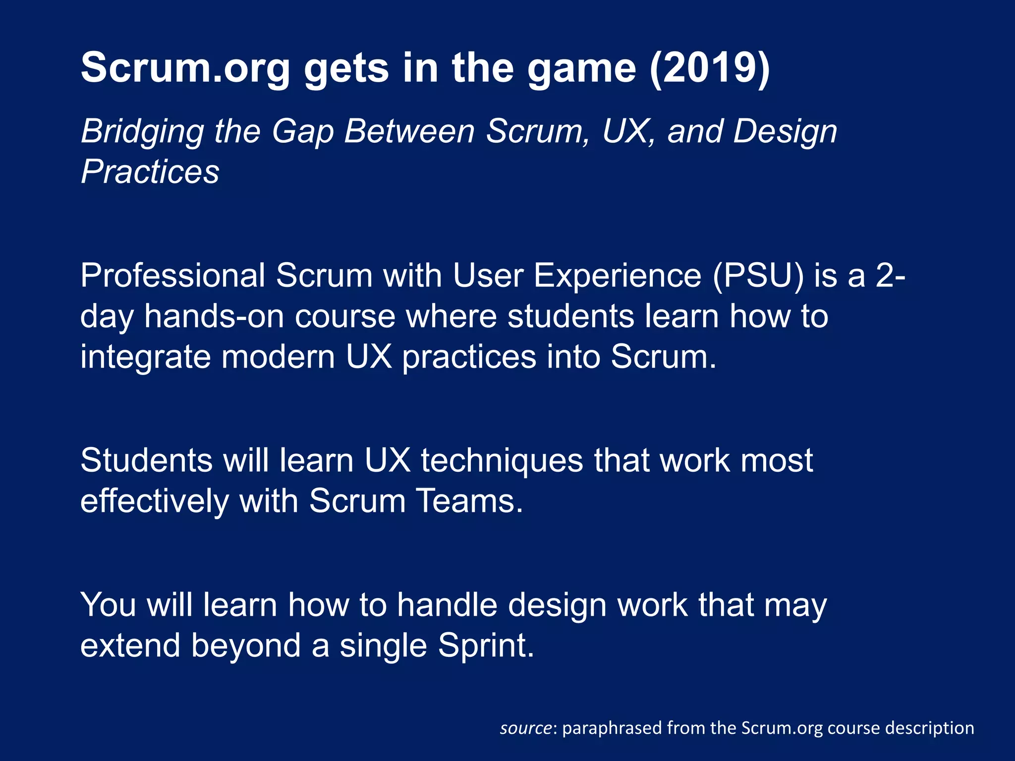 Scrum.org gets in the game (2019)
Bridging the Gap Between Scrum, UX, and Design
Practices
Professional Scrum with User Experience (PSU) is a 2-
day hands-on course where students learn how to
integrate modern UX practices into Scrum.
Students will learn UX techniques that work most
effectively with Scrum Teams.
You will learn how to handle design work that may
extend beyond a single Sprint.
source: paraphrased from the Scrum.org course description
 