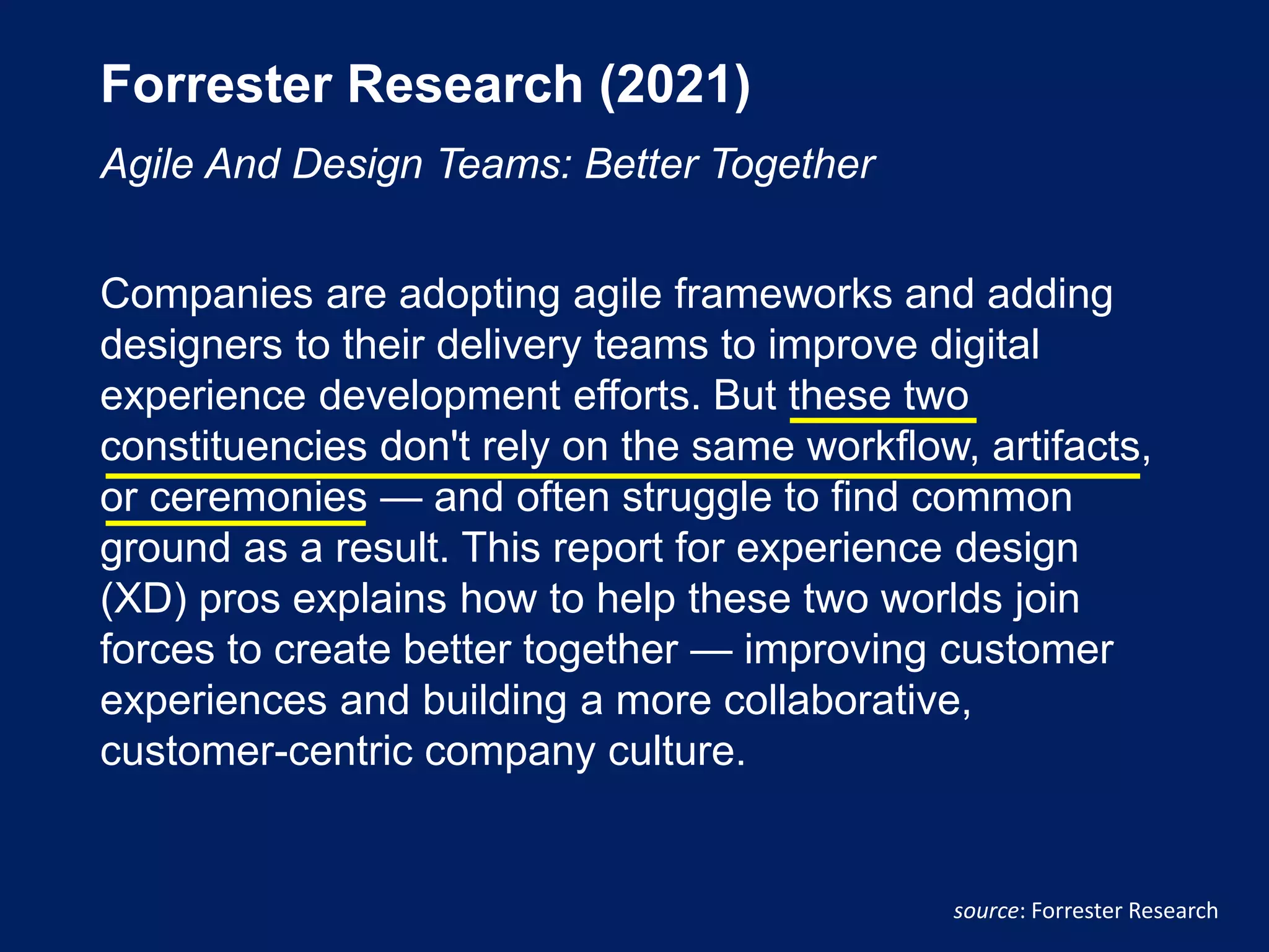 Forrester Research (2021)
Agile And Design Teams: Better Together
Companies are adopting agile frameworks and adding
designers to their delivery teams to improve digital
experience development efforts. But these two
constituencies don't rely on the same workflow, artifacts,
or ceremonies — and often struggle to find common
ground as a result. This report for experience design
(XD) pros explains how to help these two worlds join
forces to create better together — improving customer
experiences and building a more collaborative,
customer-centric company culture.
source: Forrester Research
 