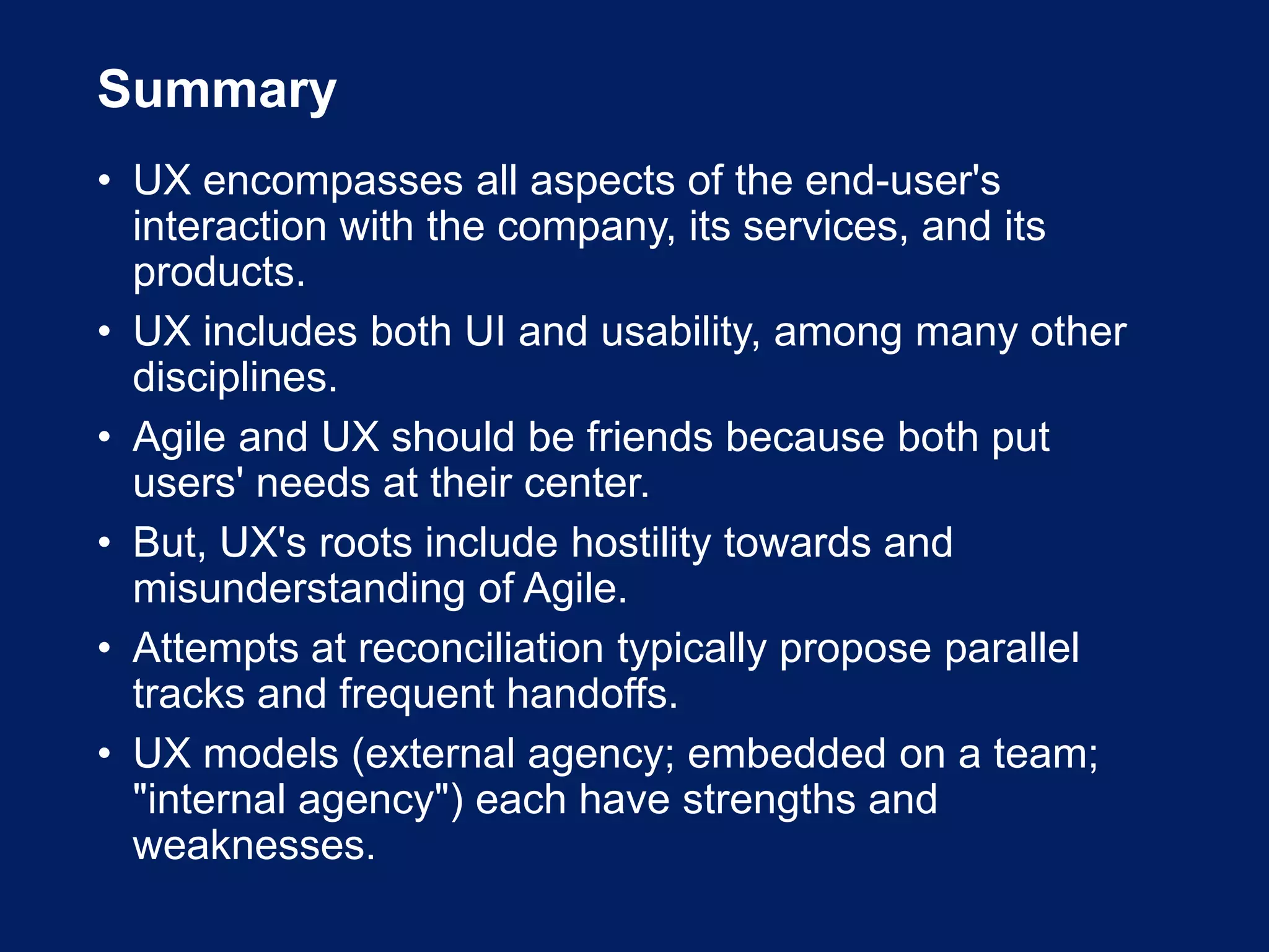 Summary
• UX encompasses all aspects of the end-user's
interaction with the company, its services, and its
products.
• UX includes both UI and usability, among many other
disciplines.
• Agile and UX should be friends because both put
users' needs at their center.
• But, UX's roots include hostility towards and
misunderstanding of Agile.
• Attempts at reconciliation typically propose parallel
tracks and frequent handoffs.
• UX models (external agency; embedded on a team;
"internal agency") each have strengths and
weaknesses.
 