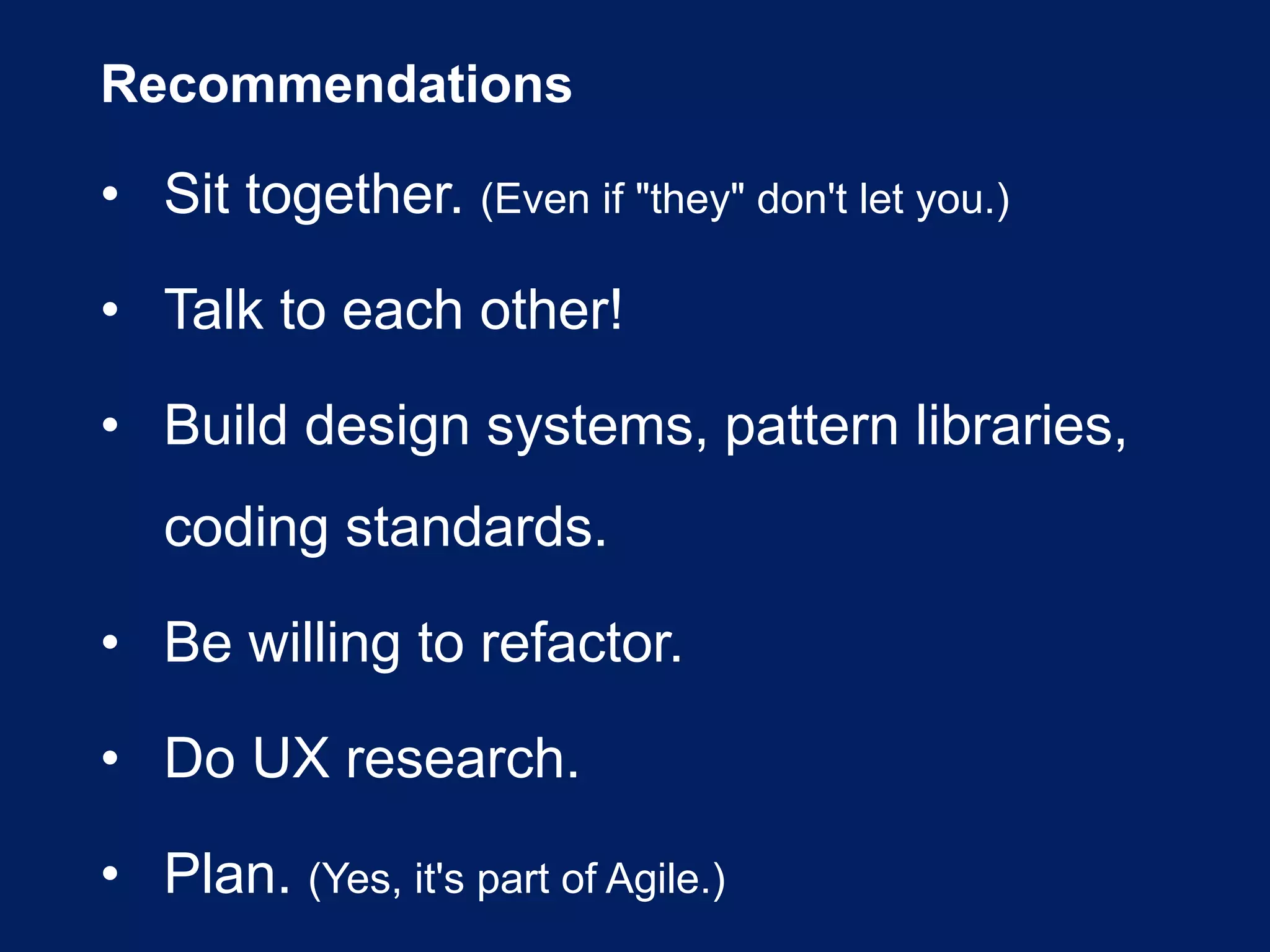 Recommendations
• Sit together. (Even if "they" don't let you.)
• Talk to each other!
• Build design systems, pattern libraries,
coding standards.
• Be willing to refactor.
• Do UX research.
• Plan. (Yes, it's part of Agile.)
 