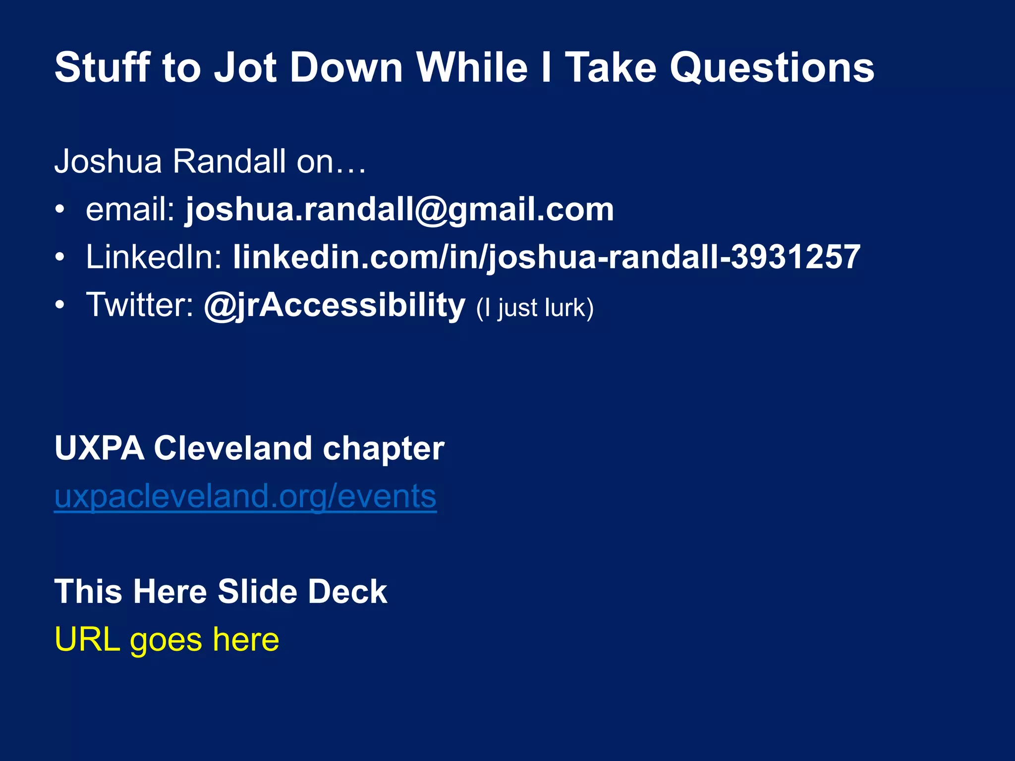 Stuff to Jot Down While I Take Questions
Joshua Randall on…
• email: joshua.randall@gmail.com
• LinkedIn: linkedin.com/in/joshua-randall-3931257
• Twitter: @jrAccessibility (I just lurk)
UXPA Cleveland chapter
uxpacleveland.org/events
This Here Slide Deck
URL goes here
 