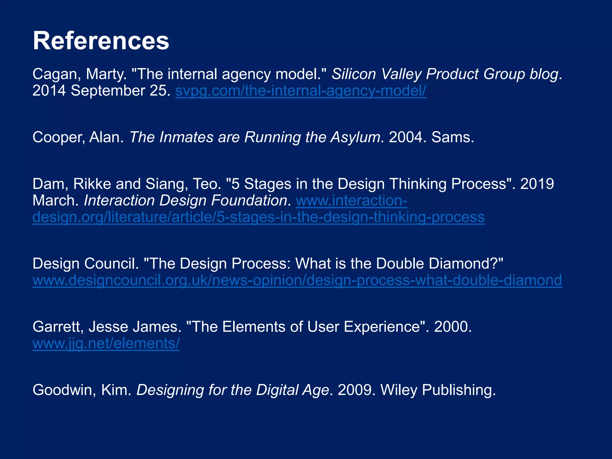 References
Cagan, Marty. "The internal agency model." Silicon Valley Product Group blog.
2014 September 25. svpg.com/the-internal-agency-model/
Cooper, Alan. The Inmates are Running the Asylum. 2004. Sams.
Dam, Rikke and Siang, Teo. "5 Stages in the Design Thinking Process". 2019
March. Interaction Design Foundation. www.interaction-
design.org/literature/article/5-stages-in-the-design-thinking-process
Design Council. "The Design Process: What is the Double Diamond?"
www.designcouncil.org.uk/news-opinion/design-process-what-double-diamond
Garrett, Jesse James. "The Elements of User Experience". 2000.
www.jjg.net/elements/
Goodwin, Kim. Designing for the Digital Age. 2009. Wiley Publishing.
 