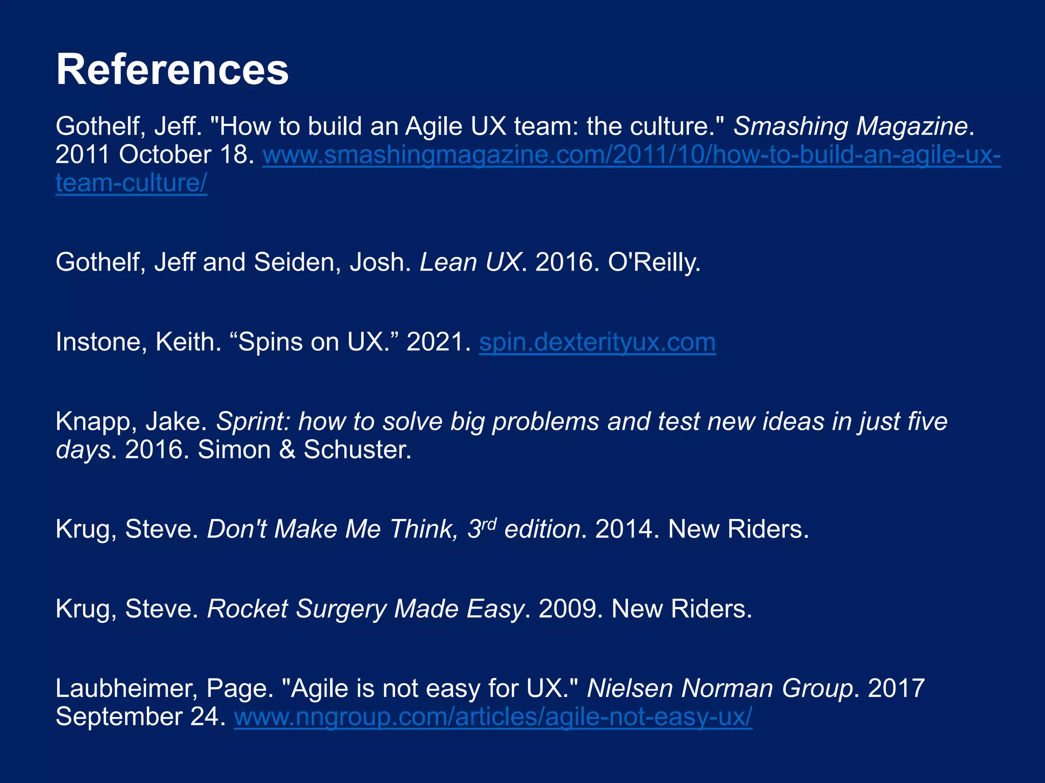 References
Gothelf, Jeff. "How to build an Agile UX team: the culture." Smashing Magazine.
2011 October 18. www.smashingmagazine.com/2011/10/how-to-build-an-agile-ux-
team-culture/
Gothelf, Jeff and Seiden, Josh. Lean UX. 2016. O'Reilly.
Instone, Keith. “Spins on UX.” 2021. spin.dexterityux.com
Knapp, Jake. Sprint: how to solve big problems and test new ideas in just five
days. 2016. Simon & Schuster.
Krug, Steve. Don't Make Me Think, 3rd edition. 2014. New Riders.
Krug, Steve. Rocket Surgery Made Easy. 2009. New Riders.
Laubheimer, Page. "Agile is not easy for UX." Nielsen Norman Group. 2017
September 24. www.nngroup.com/articles/agile-not-easy-ux/
 