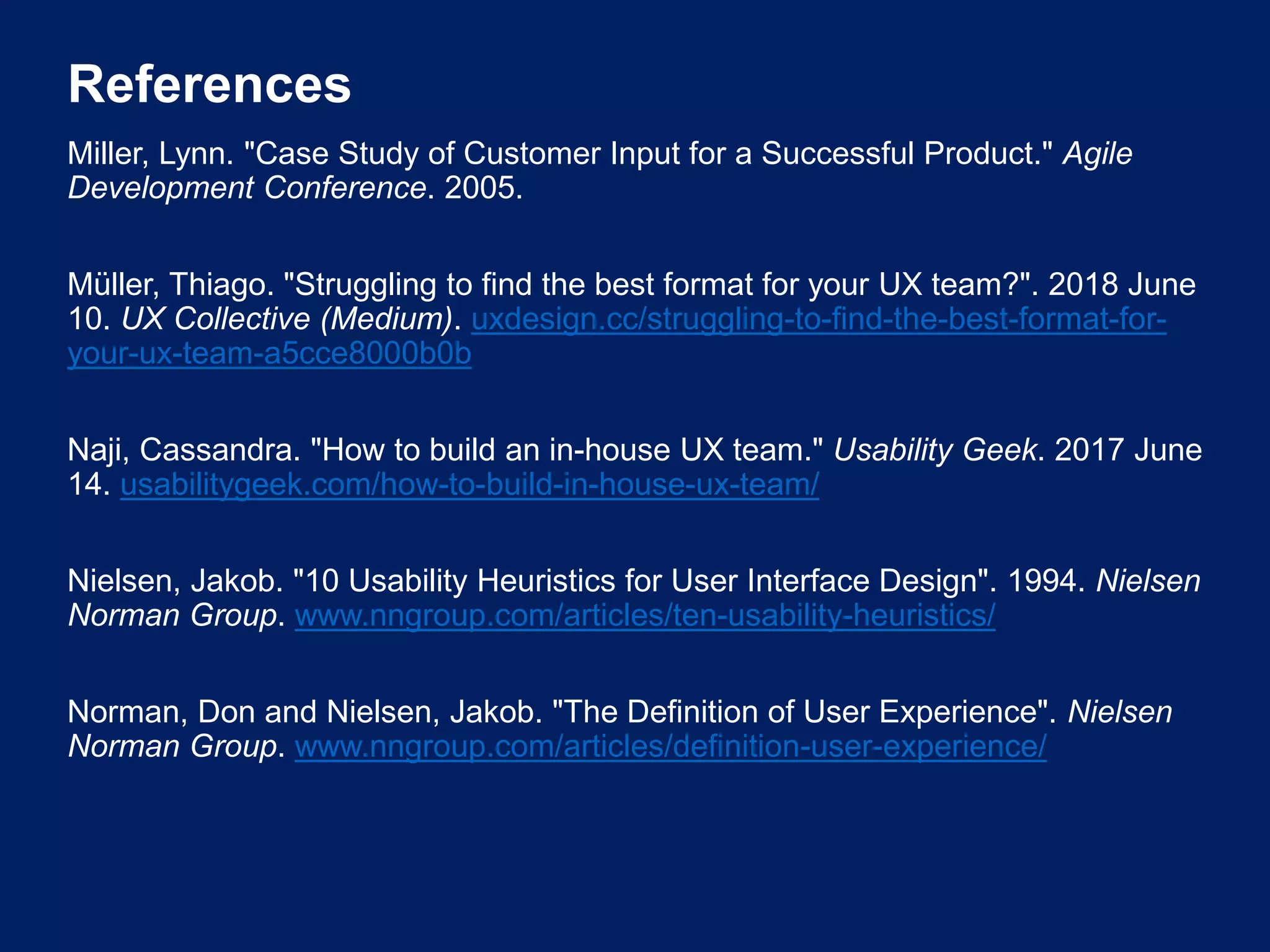 References
Miller, Lynn. "Case Study of Customer Input for a Successful Product." Agile
Development Conference. 2005.
Müller, Thiago. "Struggling to find the best format for your UX team?". 2018 June
10. UX Collective (Medium). uxdesign.cc/struggling-to-find-the-best-format-for-
your-ux-team-a5cce8000b0b
Naji, Cassandra. "How to build an in-house UX team." Usability Geek. 2017 June
14. usabilitygeek.com/how-to-build-in-house-ux-team/
Nielsen, Jakob. "10 Usability Heuristics for User Interface Design". 1994. Nielsen
Norman Group. www.nngroup.com/articles/ten-usability-heuristics/
Norman, Don and Nielsen, Jakob. "The Definition of User Experience". Nielsen
Norman Group. www.nngroup.com/articles/definition-user-experience/
 