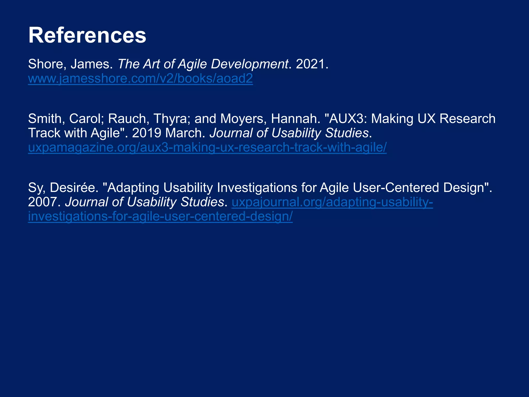 References
Shore, James. The Art of Agile Development. 2021.
www.jamesshore.com/v2/books/aoad2
Smith, Carol; Rauch, Thyra; and Moyers, Hannah. "AUX3: Making UX Research
Track with Agile". 2019 March. Journal of Usability Studies.
uxpamagazine.org/aux3-making-ux-research-track-with-agile/
Sy, Desirée. "Adapting Usability Investigations for Agile User-Centered Design".
2007. Journal of Usability Studies. uxpajournal.org/adapting-usability-
investigations-for-agile-user-centered-design/
 