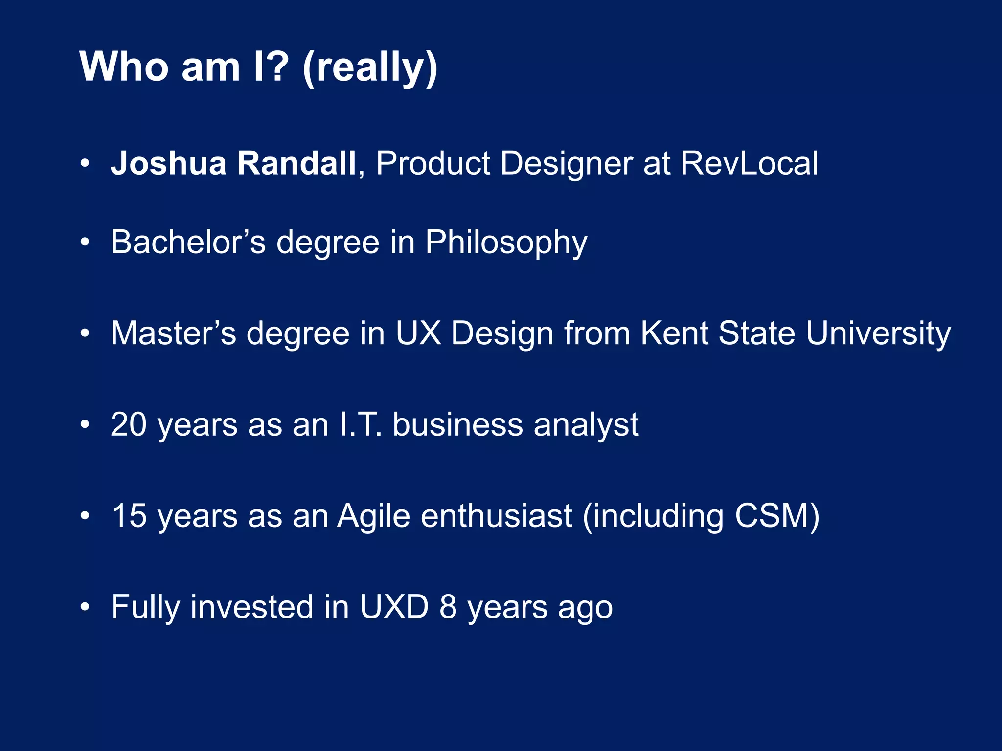 Who am I? (really)
• Joshua Randall, Product Designer at RevLocal
• Bachelor’s degree in Philosophy
• Master’s degree in UX Design from Kent State University
• 20 years as an I.T. business analyst
• 15 years as an Agile enthusiast (including CSM)
• Fully invested in UXD 8 years ago
 