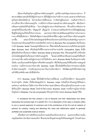 เนื่องจากในปจจุบันความรูดานการจัดทําแผนธุรกิจ ถูกใหความสําคัญจากหนวยงานตางๆ ที่
                                    
พยายามพัฒนาและผลักดันใหผูประกอบการ เพื่อใหผูประกอบการมีการวางแผน และสามารถจัดทําแผน
ธุรกิจอยางมีประสิทธิภาพ ไมวาจะเปนการจัดฝกอบรม การจัดทําคูมือเอกสาร รวมถึงตําราวิชาการ
ตางๆที่กลาวถึงการจัดทําแผนธุรกิจ การมีวิชาการเรียนการสอนดานการจัดทําแผนธุรกิจ เพื่อเปนการ
เตรียมความพรอมใหกับนักศึกษา ในการเปนผูประกอบการใหมในอนาคต ซึงรวมถึงการจัดประกวด
                                                                            ่
แผนธุรกิจทั้งในระดับอาชีวะ ปริญญาตรี ปริญญาโท จากหนวยงานหรือองคกรตางๆที่เปนผูสนับสนุน
ซึ่งผูเขียนในฐานะที่เปนทั้งวิทยากรอบรม และกรรมการพิจารณาตัดสินแผนธุรกิจในการประกวดบาง
รายการที่จัดขึ้นดังกลาว ไดเห็นถึงพัฒนาการของนักศึกษาที่มีความรูความเขาใจในการจัดทําแผนธุรกิจ
มากขึ้น             แตอยางไรก็ตามสวนใหญแลวนักศึกษายังขาดความเขาใจในประเด็นสําคัญบางประการ
โดยเฉพาะอยางยิ่งแผนธุรกิจในการแขงขันหรือการประกวด (Business Plan Competition) คือเรื่องของ
การมี Business Model ในแผนธุรกิจที่สงประกวด ที่ตองเนนในเรื่องของแนวความคิดใหมๆของธุรกิจ
(New Business Idea) หรือเปนธุรกิจที่มีความสามารถดานการแขงขัน (Competitive Edge) ดังนั้น
ผูเขียนจึงเห็นวาเรื่องของการพัฒนา Business Model สู Business Plan หรือแผนธุรกิจนี้ นาที่จะเปน
ประโยชนตอผูสนใจในเรื่องของการจัดทําแผนธุรกิจ ไมเฉพาะนักศึกษาหรือเฉพาะแผนธุรกิจที่สงเขา
ประกวดเทานัน แตยังรวมถึงผูประกอบการทั่วไปอีกดวย เพราะ Business Model ถือเปนแนวความคิด
                 ้
เริ่มตน และเปนแกนหลักสําคัญในการทีจะจัดทําแผนธุรกิจ เพื่อใหเปนแผนธุรกิจที่ดีและมีความสมบูรณ
                                         ่
ครบถวน รวมถึงกระบวนการในการคิด Business model นี้ยังเปนสิ่งที่ชวยในการกําหนดการเริ่มตน
ดําเนินการของธุรกิจ การปรับปรุงกระบวนการในการบริหารจัดการ หรือพัฒนาธุรกิจที่ดําเนินการอยู
แลวใหมีประสิทธิภาพมากยิงขึ้นอีกดวย
                              ่

          คําวา Business model นี้ยังไมมีคําจํากัดความที่ชัดเจน บางครั้งก็จะใชคําวา ตนแบบธุรกิจ
โครงรางธุรกิจ เปนตน ทั้งที่สวนใหญแลวคําวา Business model ก็เปนที่กลาวถึงและถูกใชกันอยาง
แพรหลาย แตกลับพบวาไมมีการกลาวถึงคําจํากัดความอยางชัดเจน หรือระบุถึงองคประกอบตางๆ ของ
สิ่งที่ระบุไดวา Business Model โดยคําจํากัดความของ Business model ตามที่ปรากฎในการอางอิง
ปจจุบันจาก Wikipedia, The free encyclopedia ไดระบุคําจํากัดความของ Business Model ไวคือ

         A conceptual tool that contains a set of elements and their relationships and allows
expressing the business logic of a specific firm. It is a description of the value a company offers
to one or several segments of customers and of the architecture of the firm and its network of
partners for creating, making and delivering this value and relationship capital, to generate
profitable and sustainable revenue streams.
         เครื่องมือทางความคิดที่ประกอบดวยการแสดงถึงองคประกอบตางๆ และตรรกะหรือความเปน
เหตุเปนผลในการดําเนินการขององคกร ซึ่งจะพรรณาถึงคุณคาของธุรกิจที่เสนอตอลูกคา โครงสรางของ



                                                                                                  2
 