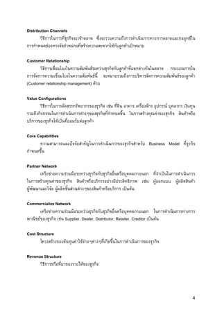 Distribution Channels
       วิธีการในการที่ธุรกิจจะเขาตลาด ซึ่งจะรวมความถึงการดําเนินการทางการตลาดและกลยุทธใน
การกําหนดชองทางจัดจําหนายที่สรางความสะดวกใหกบลูกคาเปาหมาย
                                                  ั

Customer Relationship
       วิธีการเชื่อมโยงในความสัมพันธระหวางธุรกิจกับลูกคาที่แตกตางกันในตลาด กระบวนการใน
การจัดการความเชื่อมโยงในความสัมพันธนี้ จะหมายรวมถึงการบริหารจัดการความสัมพันธของลูกคา
(Customer relationship management) ดวย

Value Configurations
       วิธีการในการจัดสรรทรัพยากรของธุรกิจ เชน ที่ดิน อาคาร เครื่องจักร อุปกรณ บุคลากร เงินทุน
รวมถึงกิจกรรมในการดําเนินการตางๆของธุรกิจที่กําหนดขึ้น ในการสรางคุณคาของธุรกิจ สินคาหรือ
บริการของธุรกิจใหเปนที่ยอมรับตอลูกคา

Core Capabilities
      ความสามารถและปจจัยสําคัญในการดําเนินการของธุรกิจสําหรับ Business Model ที่ธุรกิจ
กําหนดขึ้น

Partner Network
        เครือขายความรวมมือระหวางธุรกิจกับธุรกิจอื่นหรือบุคคลภายนอก ที่จําเปนในการดําเนินการ
ในการสรางคุณคาของธุรกิจ สินคาหรือบริการอยางมีประสิทธิภาพ เชน ผูออกแบบ ผูผลิตสินคา
ผูพัฒนาและวิจัย ผูผลิตชิ้นสวนตางๆของสินคาหรือบริการ เปนตน

Commercialize Network
       เครือขายความรวมมือระหวางธุรกิจกับธุรกิจอื่นหรือบุคคลภายนอก ในการดําเนินการทางการ
พาณิชยของธุรกิจ เชน Supplier, Dealer, Distributor, Retailer, Creditor เปนตน

Cost Structure
       โครงสรางของตนทุนคาใชจายๆตางๆทีเกิดขึ้นในการดําเนินการของธุรกิจ
                                           ่

Revenue Structure
      วิธีการหรือทีมาของรายไดของธุรกิจ
                   ่




                                                                                              4
 