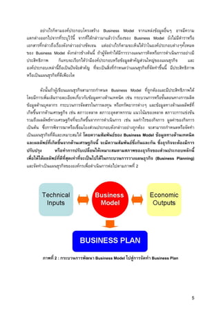 อยางไรก็ตามองคประกอบโครงสราง Business Model จากแหลงขอมูลอื่นๆ อาจมีความ
แตกตางออกไปจากที่ระบุไวนี้ จากที่ไดกลาวมาแลววาเรื่องของ Business Model ยังไมมีตําราหรือ
เอกสารที่กลาวถึงเรื่องดังกลาวอยางชัดเจน แตอยางไรก็ตามจะเห็นไดวาในองคประกอบตางๆทั้งหมด
ของ Business Model ดังกลาวขางตนนี้ ถาผูจัดทําไดมีการวางแผนการคิดหรือการดําเนินการอยางมี
ประสิทธิภาพ        ก็แทบจะเรียกไดวามีองคประกอบหรือขอมูลสําคัญสวนใหญของแผนธุรกิจ              และ
องคประกอบเหลานี้ถือเปนปจจัยสําคัญ ที่จะเปนสิ่งที่กําหนดวาแผนธุรกิจที่จัดทําขึ้นนี้ มีประสิทธิภาพ
หรือเปนแผนธุรกิจที่ดีเพียงใด

         ดังนั้นถาผูเขียนแผนธุรกิจสามารถกําหนด Business Model ที่ถูกตองและมีประสิทธิภาพได
โดยมีการเพิ่มเติมรายละเอียดเกี่ยวกับขอมูลทางดานเทคนิค เชน กระบวนการหรือขั้นตอนทางการผลิต
ขอมูลดานบุคลากร กระบวนการจัดสรรในการลงทุน หรือทรัพยากรตางๆ และขอมูลทางดานผลลัพธที่
เกิดขึ้นจากดานเศรษฐกิจ เชน สภาวะตลาด สภาวะอุตสาหกรรม แนวโนมของตลาด สภาวะการแขงขัน
รวมถึงผลลัพธทางเศรษฐกิจที่จะเกิดขึ้นจากการดําเนินการ เชน ผลกําไรของกิจการ มูลคาของกิจการ
เปนตน ซึ่งการพิจารณาหรือเชื่อมโยงสวนประกอบดังกลาวอยางถูกตอง จะสามารถกําหนดหรือจัดทํา
เปนแผนธุรกิจที่ดีและเหมาะสมได โดยความสัมพันธของ Business Model ขอมูลทางดานเทคนิค
และผลลัพธที่เกิดขึ้นจากดานเศรษฐกิจนี้ จะมีความสัมพันธซึ่งกันและกัน ซึ่งธุรกิจจะตองมีการ
ปรับปรุง           หรือทําการปรับเปลี่ยนใหเหมาะสมตามสภาพของธุรกิจของสวนประกอบหลักนี้
เพื่อใหไดผลลัพธที่ดีทสุดเทาที่จะเปนไปไดในกระบวนการวางแผนธุรกิจ (Business Planning)
                           ี่
และจัดทําเปนแผนธุรกิจขององคกรเพื่อดําเนินการตอไปตามภาพที่ 2




         ภาพที่ 2 : กระบวนการพัฒนา Business Model ไปสูการจัดทํา Business Plan




                                                                                                    5
 