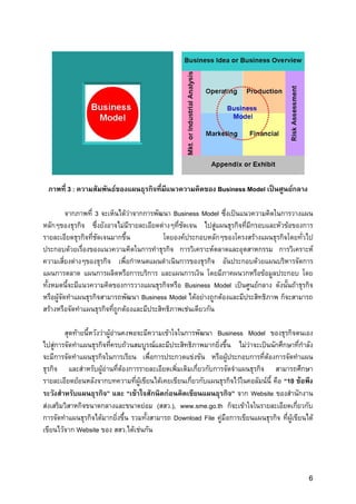 ภาพที่ 3 : ความสัมพันธของแผนธุรกิจที่มีแนวความคิดของ Business Model เปนศูนยกลาง

          จากภาพที่ 3 จะเห็นไดวาจากการพัฒนา Business Model ซึ่งเปนแนวความคิดในการวางแผน
หลักๆของธุรกิจ ซึ่งยังอาจไมมีรายละเอียดตางๆที่ชดเจน ไปสูแผนธุรกิจที่มีกรอบและหัวขอของการ
                                                 ั
รายละเอียดธุรกิจที่ชัดเจนมากขึ้น           โดยองคประกอบหลักๆของโครงสรางแผนธุรกิจโดยทั่วไป
ประกอบดวยเรื่องของแนวความคิดในการทําธุรกิจ การวิเคราะหตลาดและอุตสาหกรรม การวิเคราะห
ความเสี่ยงตางๆของธุรกิจ เพื่อกําหนดแผนดําเนินการของธุรกิจ อันประกอบดวยแผนบริหารจัดการ
แผนการตลาด แผนการผลิตหรือการบริการ และแผนการเงิน โดยมีภาคผนวกหรือขอมูลประกอบ โดย
ทั้งหมดนี้จะมีแนวความคิดของการวางแผนธุรกิจหรือ Business Model เปนศูนยกลาง ดังนั้นถาธุรกิจ
หรือผูจัดทําแผนธุรกิจสามารถพัฒนา Business Model ไดอยางถูกตองและมีประสิทธิภาพ ก็จะสามารถ
สรางหรือจัดทําแผนธุรกิจทีถูกตองและมีประสิทธิภาพเชนเดียวกัน
                          ่

        สุดทายนี้หวังวาผูอานคงพอจะมีความเขาใจในการพัฒนา Business Model ของธุรกิจตนเอง
ไปสูการจัดทําแผนธุรกิจที่ครบถวนสมบูรณและมีประสิทธิภาพมากยิงขึ้น ไมวาจะเปนนักศึกษาที่กําลัง
                                                                ่
จะมีการจัดทําแผนธุรกิจในการเรียน เพื่อการประกวดแขงขัน หรือผูประกอบการที่ตองการจัดทําแผน
ธุรกิจ และสําหรับผูอานที่ตองการรายละเอียดเพิ่มเติมเกี่ยวกับการจัดจําแผนธุรกิจ สามารถศึกษา
รายละเอียดยอนหลังจากบทความที่ผเขียนไดเคยเขียนเกี่ยวกับแผนธุรกิจไวในคอลัมนนี้ คือ “10 ขอพึง
                                     ู
ระวังสําหรับแผนธุรกิจ” และ “เขาใจสักนิดกอนคิดเขียนแผนธุรกิจ” จาก Website ของสํานักงาน
สงเสริมวิสาหกิจขนาดกลางและขนาดยอม (สสว.), www.sme.go.th ก็จะเขาใจในรายละเอียดเกี่ยวกับ
การจัดทําแผนธุรกิจไดมากยิ่งขึ้น รวมทั้งสามารถ Download File คูมือการเขียนแผนธุรกิจ ที่ผูเขียนได
เขียนไวจาก Website ของ สสว.ไดเชนกัน




                                                                                                 6
 