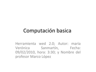 Computación basica  Herramienta wed 2.0; Autor: maria Verónica Sanmartín, Fecha: 09/02/2010, hora: 3:30; y Nombre del profesor Marco López  