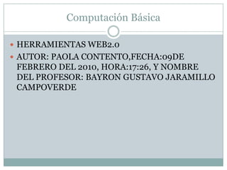 Computación Básica  HERRAMIENTAS WEB2.0 AUTOR: PAOLA CONTENTO,FECHA:09DE FEBRERO DEL 2010, HORA:17:26, Y NOMBRE DEL PROFESOR: BAYRON GUSTAVO JARAMILLO CAMPOVERDE  