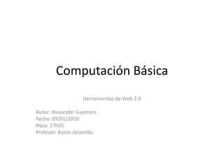 Computación Básica  Herramientas de Web 2.0 Autor: Alexander Guerrero Fecha: 09/01/2010 Hora: 17h25 Profesor: Byron Jaramillo  