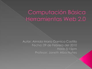 Computación BásicaHerramientas Web 2.0 Autor: Almida María Garnica Castillo Fecha: 09 de Febrero del 2010 Hora: 5:15pm Profesor: Janeth Alba Nuñes 