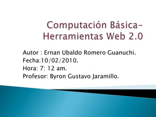 Computación Básica-Herramientas Web 2.0 Autor : Ernan Ubaldo Romero Guanuchi. Fecha:10/02/2010. Hora: 7: 12 am. Profesor: Byron Gustavo Jaramillo. 