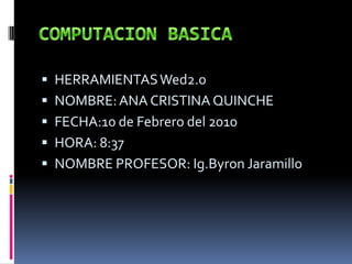 COMPUTACION BASICA HERRAMIENTAS Wed2.0 NOMBRE: ANA CRISTINA QUINCHE FECHA:10 de Febrero del 2010 HORA: 8:37 NOMBRE PROFESOR: Ig.Byron Jaramillo 
