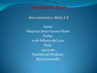 Computación BásicaHerramientas Web 2.0 Autor: Mauricio Javier Gaona Flores Fecha: 10 de Febrero del 2010 Hora:  09:14 am Nombre del Profesor: Byron Jaramillo  