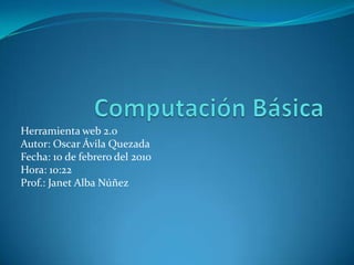 Computación Básica Herramienta web 2.0  Autor: Oscar Ávila Quezada Fecha: 10 de febrero del 2010 Hora: 10:22 Prof.: Janet Alba Núñez 