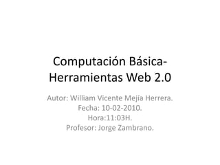 Computación Básica-Herramientas Web 2.0  Autor: William Vicente Mejía Herrera. Fecha: 10-02-2010. Hora:11:03H. Profesor: Jorge Zambrano. 