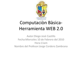ComputaciònBàsica- Herramienta WEB 2.0 Autor:DiegoJosè Castillo Fecha:Miercoles 10 de Febrero del 2010 Hora:11am Nombre del Profesor:Jorge Cordero Zambrano 