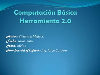 Computación BásicaHerramienta 2.0 Autor: Viviana E Mejia S. Fecha: 10-02-2010 Hora: 16H00 Nombre del Profesor: Ing. Jorge Cordero. 