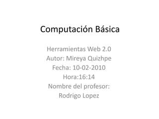 Computación Básica Herramientas Web 2.0 Autor: Mireya Quizhpe Fecha: 10-02-2010 Hora:16:14 Nombre del profesor: Rodrigo Lopez 