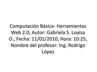 Computación Básica- Herramientas Web 2.0; Autor: Gabriela S. Loaiza O., Fecha: 11/02/2010, Hora: 10:25, Nombre del profesor: Ing. Rodrigo López  