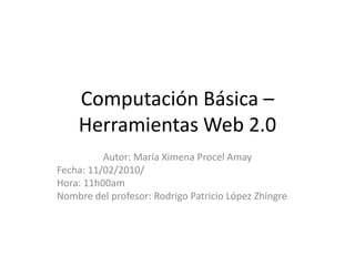 Computación Básica – Herramientas Web 2.0 Autor: María Ximena Procel Amay Fecha: 11/02/2010/ Hora: 11h00am Nombre del profesor: Rodrigo Patricio López Zhingre 