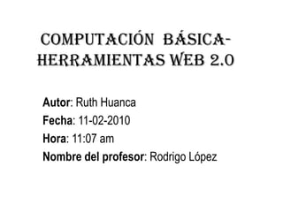 Computación  Básica-Herramientas web 2.0  Autor: Ruth Huanca Fecha: 11-02-2010 Hora: 11:07 am Nombre del profesor: Rodrigo López 