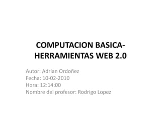 COMPUTACION BASICA-HERRAMIENTAS WEB 2.0 Autor: Adrian Ordoñez Fecha: 10-02-2010 Hora: 12:14:00 Nombre del profesor: Rodrigo Lopez 
