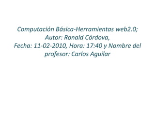 Computación Básica-Herramientas web2.0; Autor: Ronald Córdova, Fecha: 11-02-2010, Hora: 17:40 y Nombre del profesor: Carlos Aguilar 
