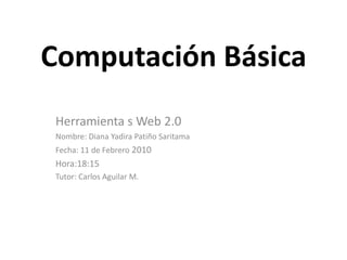Computación Básica Herramienta s Web 2.0 Nombre: Diana Yadira Patiño Saritama Fecha: 11 de Febrero 2010 Hora:18:15 Tutor: Carlos Aguilar M. 