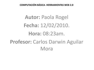 COMPUTACIÓN BÁSICA- HERRAMIENTAS WEB 2.0 Autor: Paola Rogel Fecha: 12/02/2010. Hora: 08:23am. Profesor: Carlos Darwin Aguilar Mora 