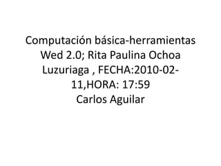 Computación básica-herramientas Wed 2.0; Rita Paulina Ochoa Luzuriaga , FECHA:2010-02-11,HORA: 17:59Carlos Aguilar  