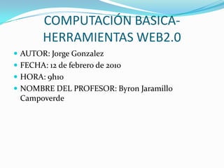 COMPUTACIÓN BASICA- HERRAMIENTAS WEB2.0 AUTOR: Jorge Gonzalez FECHA: 12 de febrero de 2010 HORA: 9h10 NOMBRE DEL PROFESOR: Byron Jaramillo Campoverde 