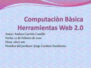 ComputaciònBàsicaHerramientas Web 2.0 Autor: Andrea Carrión Castillo Fecha: 12 de Febrero de 2010 Hora: 11h07 am Nombre del profesor: Jorge Cordero Zambrano 