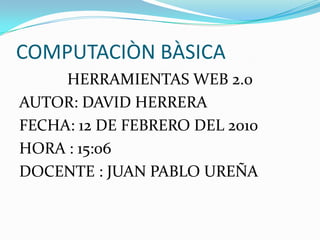 COMPUTACIÒN BÀSICA HERRAMIENTAS WEB 2.0 AUTOR: DAVID HERRERA FECHA: 12 DE FEBRERO DEL 2010 HORA : 15:06 DOCENTE : JUAN PABLO UREÑA 